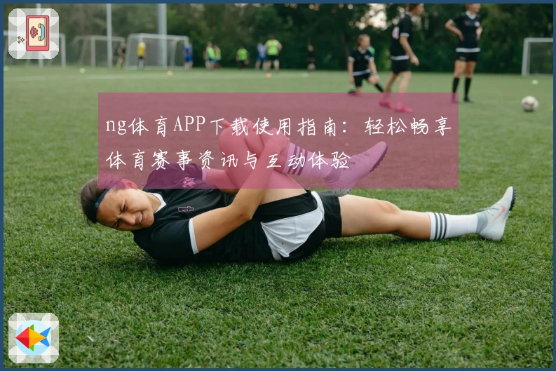 ng体育APP下载使用指南：轻松畅享体育赛事资讯与互动体验